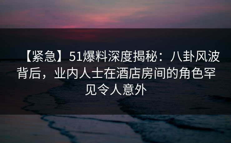 【紧急】51爆料深度揭秘：八卦风波背后，业内人士在酒店房间的角色罕见令人意外
