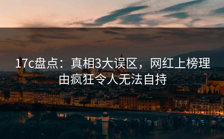 17c盘点：真相3大误区，网红上榜理由疯狂令人无法自持