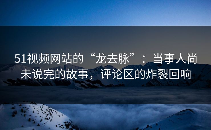 51视频网站的“龙去脉”:当事人尚未说完的故事,评论区的炸裂回响 51视频网站的“龙去脉”:当事人尚未说完的故事,评论区的炸裂回响