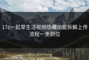 17c一起草生活视频隐藏功能拆解上传流程一步到位