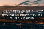 《这几天51网在线观看放出一段这波节奏，怎么会突然闹到这一步，真不是一句巧合能带过的》