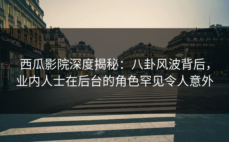 西瓜影院深度揭秘：八卦风波背后，业内人士在后台的角色罕见令人意外