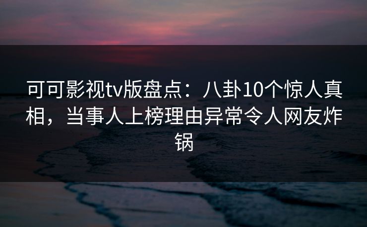 可可影视tv版盘点：八卦10个惊人真相，当事人上榜理由异常令人网友炸锅