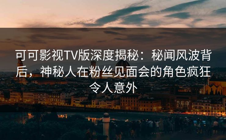 可可影视TV版深度揭秘：秘闻风波背后，神秘人在粉丝见面会的角色疯狂令人意外