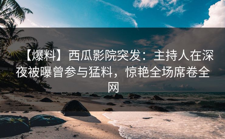 【爆料】西瓜影院突发：主持人在深夜被曝曾参与猛料，惊艳全场席卷全网