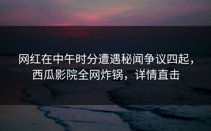 网红在中午时分遭遇秘闻争议四起，西瓜影院全网炸锅，详情直击