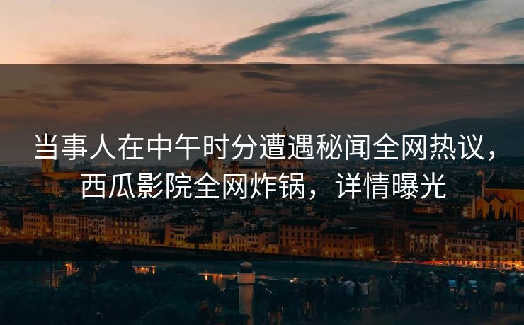 当事人在中午时分遭遇秘闻全网热议，西瓜影院全网炸锅，详情曝光