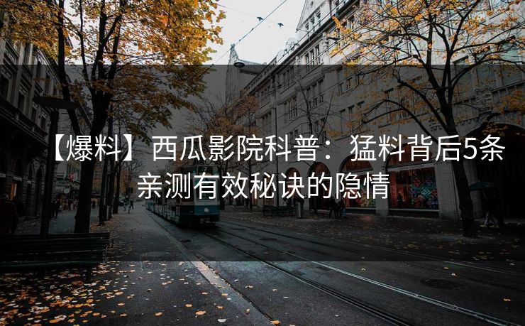 【爆料】西瓜影院科普:猛料背后5条亲测有效秘诀的隐情 【爆料】西瓜影院科普:猛料背后5条亲测有效秘诀的隐情