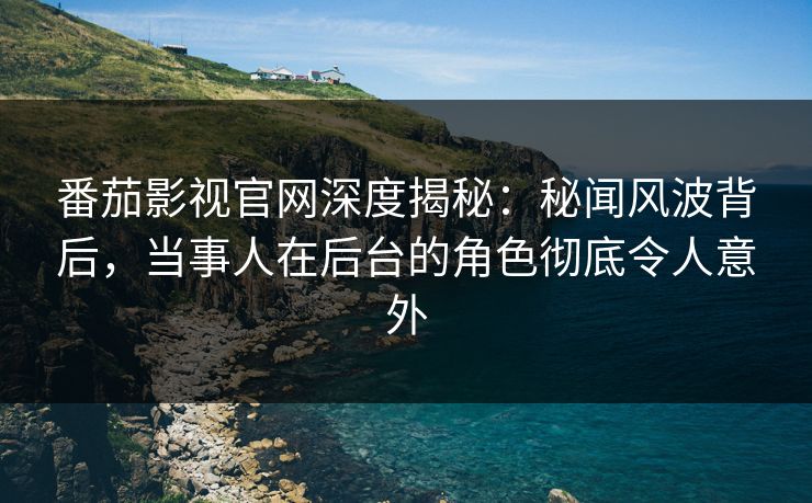 番茄影视官网深度揭秘：秘闻风波背后，当事人在后台的角色彻底令人意外