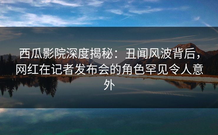 西瓜影院深度揭秘：丑闻风波背后，网红在记者发布会的角色罕见令人意外
