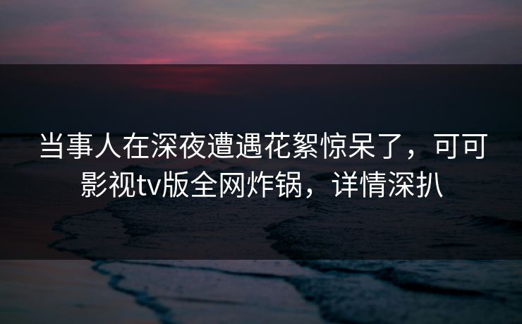 当事人在深夜遭遇花絮惊呆了,可可影视tv版全网炸锅,详情深扒 当事人在深夜遭遇花絮惊呆了,可可影视tv版全网炸锅,详情深扒