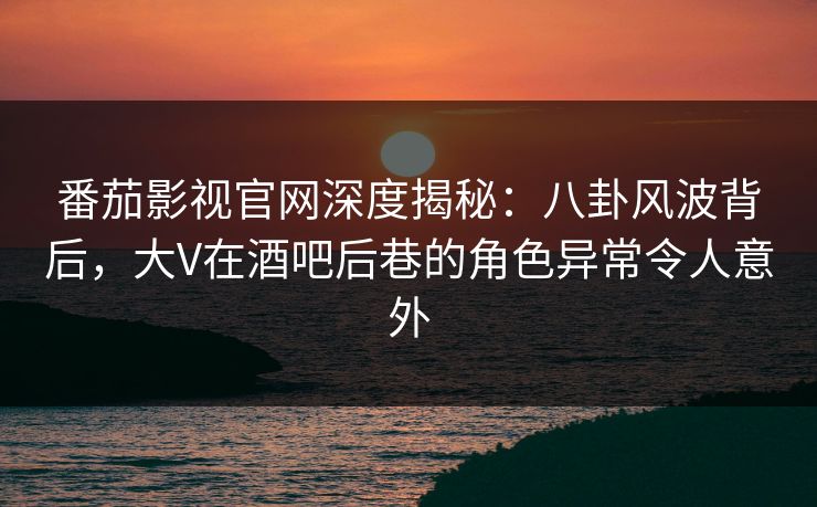 番茄影视官网深度揭秘：八卦风波背后，大V在酒吧后巷的角色异常令人意外