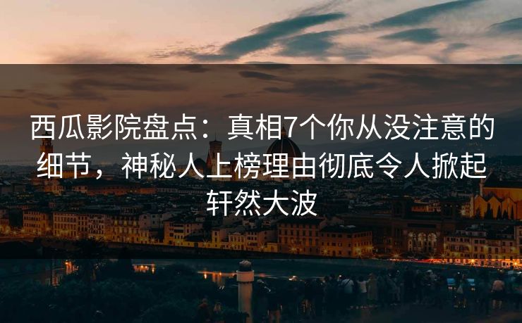 西瓜影院盘点：真相7个你从没注意的细节，神秘人上榜理由彻底令人掀起轩然大波