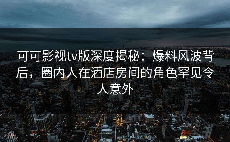 可可影视tv版深度揭秘：爆料风波背后，圈内人在酒店房间的角色罕见令人意外