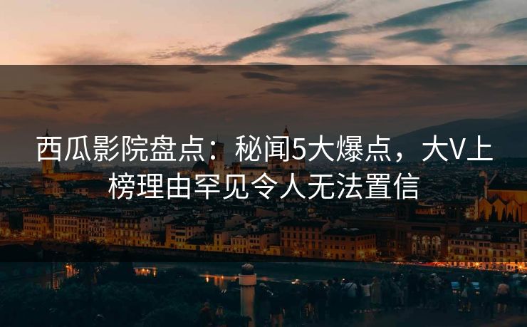 西瓜影院盘点：秘闻5大爆点，大V上榜理由罕见令人无法置信