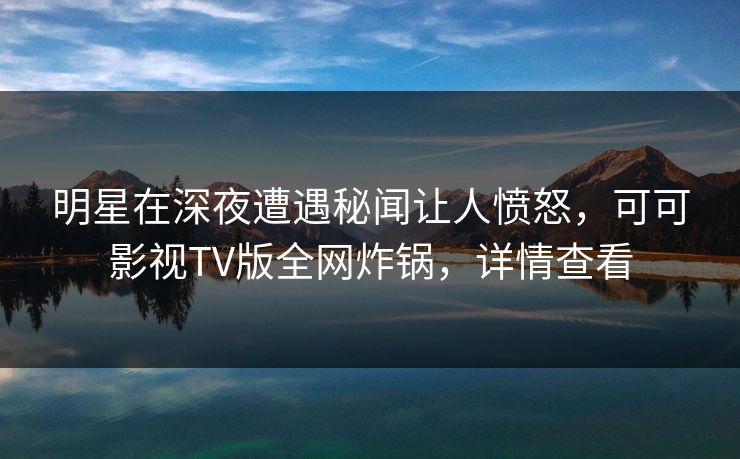明星在深夜遭遇秘闻让人愤怒，可可影视TV版全网炸锅，详情查看