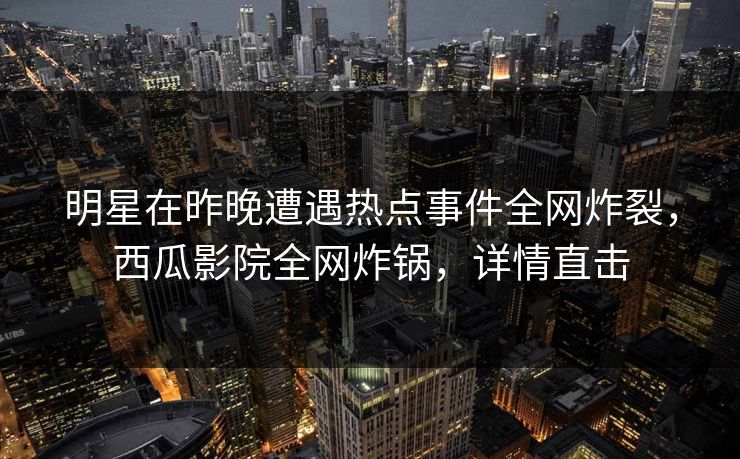 明星在昨晚遭遇热点事件全网炸裂，西瓜影院全网炸锅，详情直击