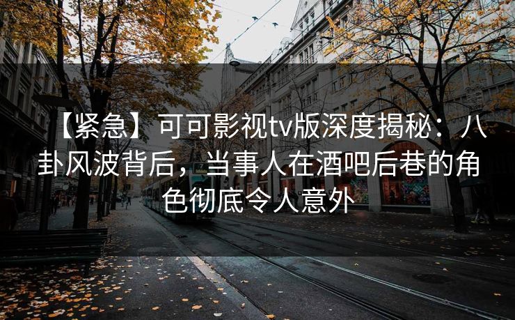 【紧急】可可影视tv版深度揭秘：八卦风波背后，当事人在酒吧后巷的角色彻底令人意外