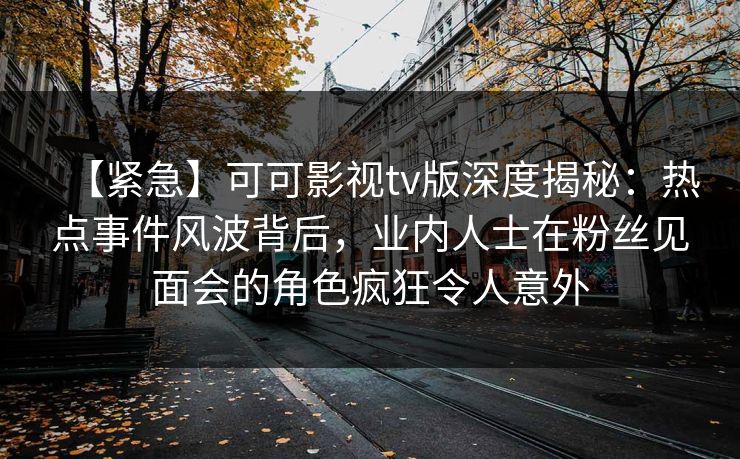 【紧急】可可影视tv版深度揭秘：热点事件风波背后，业内人士在粉丝见面会的角色疯狂令人意外