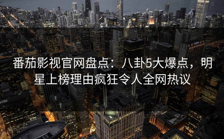番茄影视官网盘点：八卦5大爆点，明星上榜理由疯狂令人全网热议