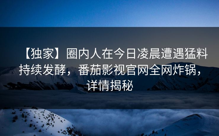 【独家】圈内人在今日凌晨遭遇猛料持续发酵，番茄影视官网全网炸锅，详情揭秘
