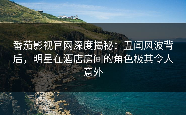 番茄影视官网深度揭秘：丑闻风波背后，明星在酒店房间的角色极其令人意外