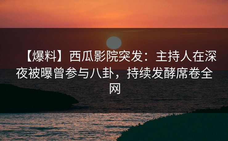【爆料】西瓜影院突发：主持人在深夜被曝曾参与八卦，持续发酵席卷全网