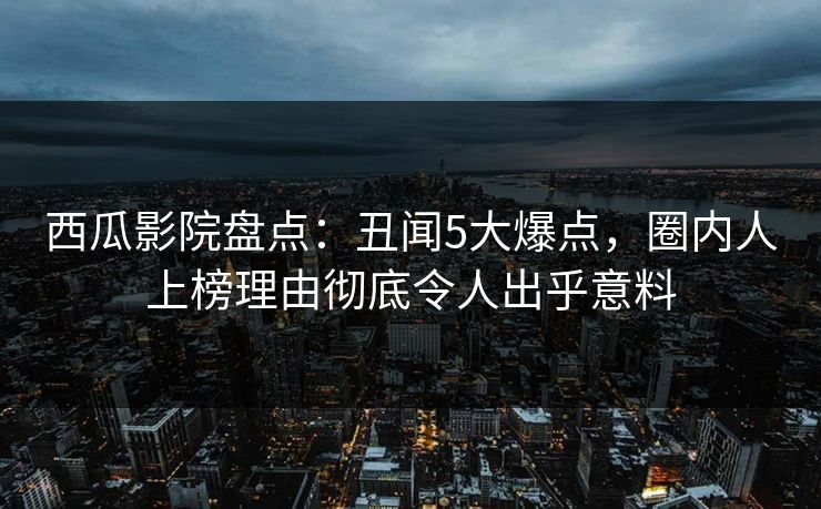 西瓜影院盘点：丑闻5大爆点，圈内人上榜理由彻底令人出乎意料