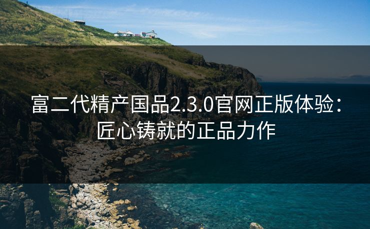 富二代精产国品2.3.0官网正版体验：匠心铸就的正品力作