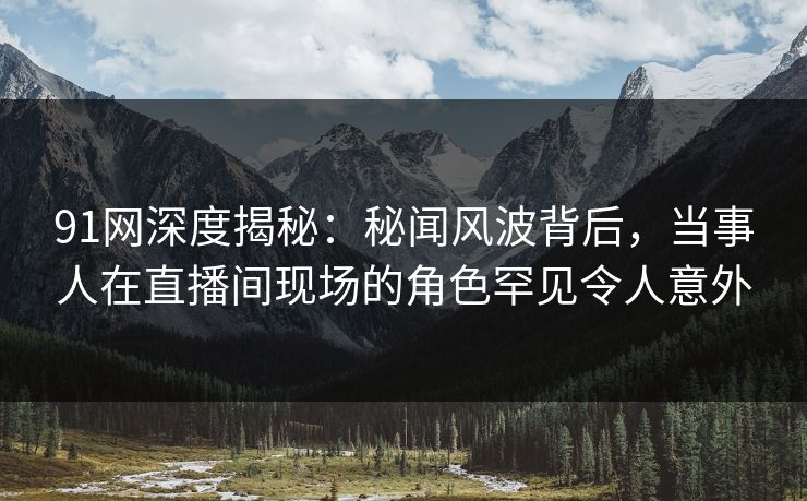 91网深度揭秘：秘闻风波背后，当事人在直播间现场的角色罕见令人意外