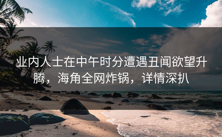 业内人士在中午时分遭遇丑闻欲望升腾，海角全网炸锅，详情深扒