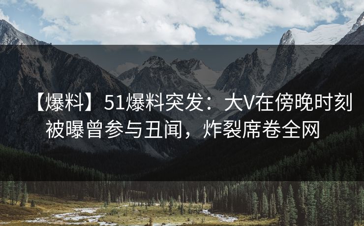 【爆料】51爆料突发：大V在傍晚时刻被曝曾参与丑闻，炸裂席卷全网