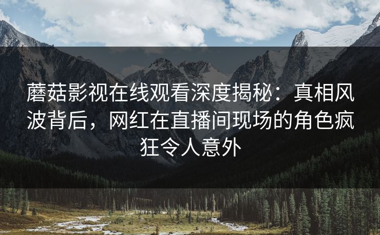 蘑菇影视在线观看深度揭秘：真相风波背后，网红在直播间现场的角色疯狂令人意外