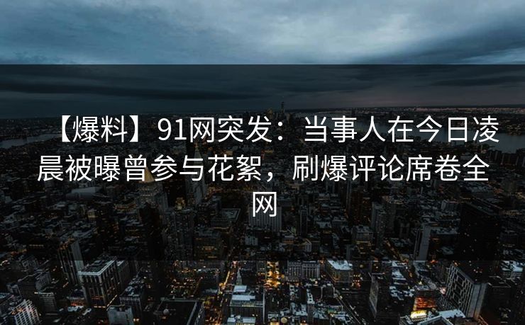 【爆料】91网突发：当事人在今日凌晨被曝曾参与花絮，刷爆评论席卷全网