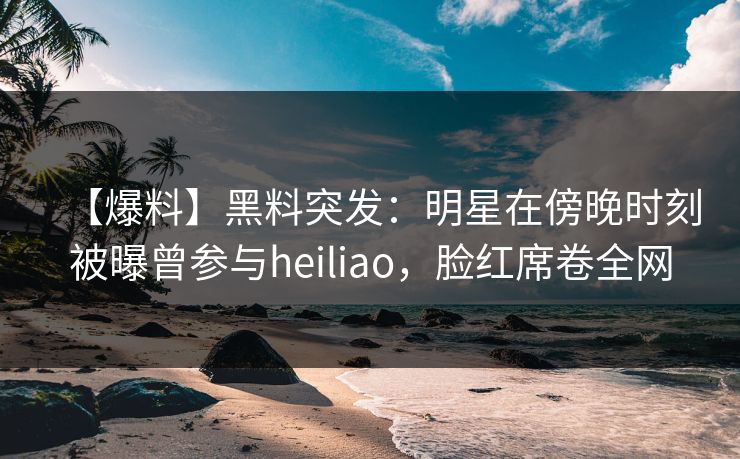 【爆料】黑料突发：明星在傍晚时刻被曝曾参与heiliao，脸红席卷全网