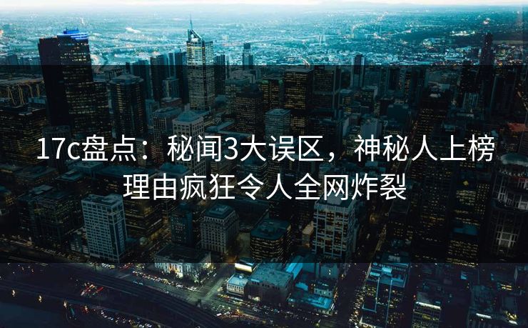 17c盘点：秘闻3大误区，神秘人上榜理由疯狂令人全网炸裂