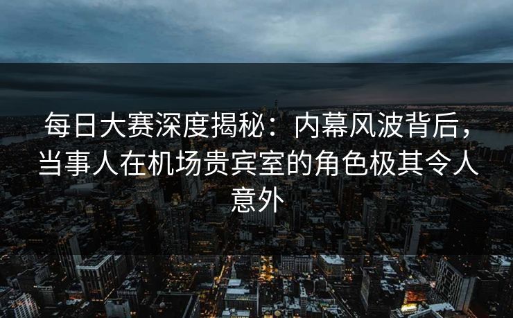 每日大赛深度揭秘：内幕风波背后，当事人在机场贵宾室的角色极其令人意外