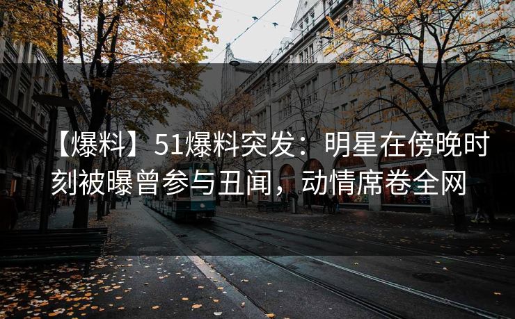 【爆料】51爆料突发：明星在傍晚时刻被曝曾参与丑闻，动情席卷全网