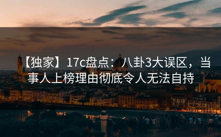 【独家】17c盘点：八卦3大误区，当事人上榜理由彻底令人无法自持